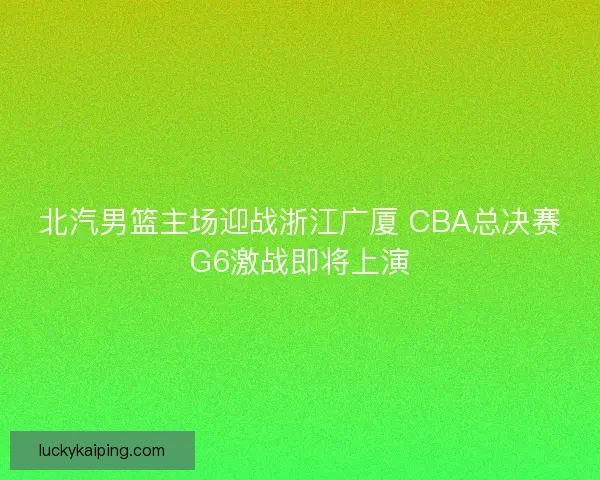 北汽男篮主场迎战浙江广厦 CBA总决赛G6激战即将上演