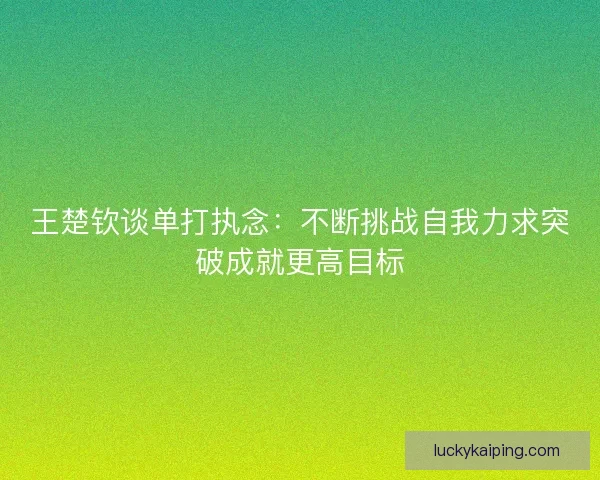 王楚钦谈单打执念：不断挑战自我力求突破成就更高目标