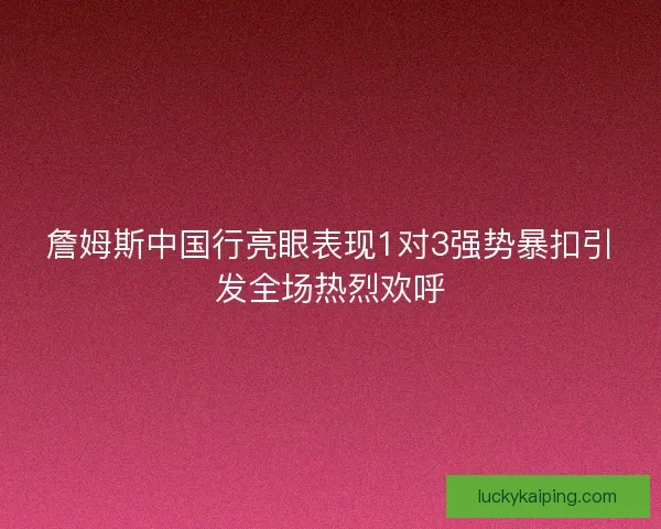 詹姆斯中国行亮眼表现1对3强势暴扣引发全场热烈欢呼