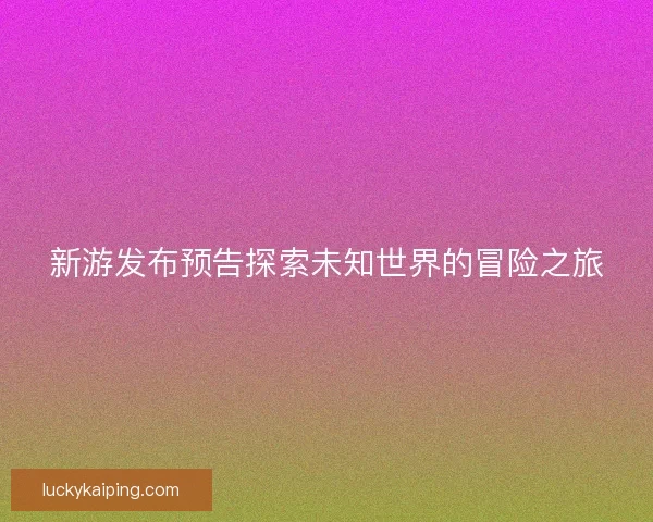 新游发布预告探索未知世界的冒险之旅