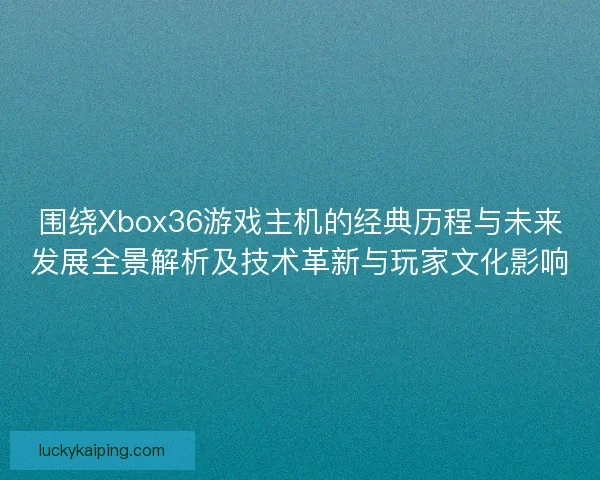 围绕Xbox36游戏主机的经典历程与未来发展全景解析及技术革新与玩家文化影响