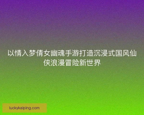 以情入梦倩女幽魂手游打造沉浸式国风仙侠浪漫冒险新世界