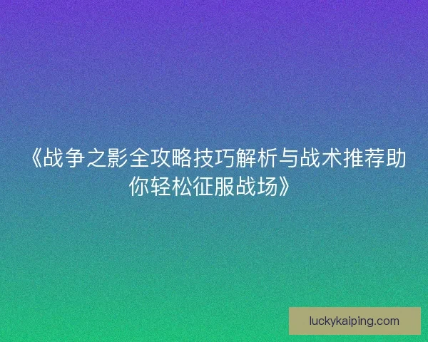 《战争之影全攻略技巧解析与战术推荐助你轻松征服战场》