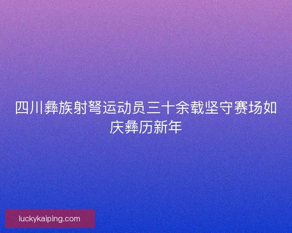 四川彝族射弩运动员三十余载坚守赛场如庆彝历新年