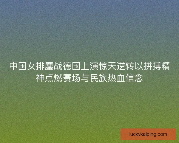 中国女排鏖战德国上演惊天逆转以拼搏精神点燃赛场与民族热血信念