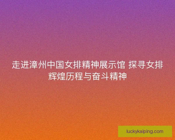 走进漳州中国女排精神展示馆 探寻女排辉煌历程与奋斗精神