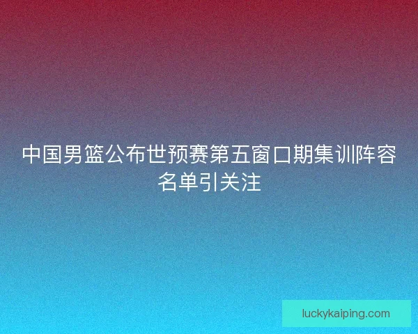 中国男篮公布世预赛第五窗口期集训阵容名单引关注