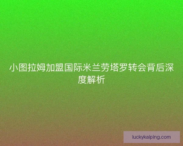 小图拉姆加盟国际米兰劳塔罗转会背后深度解析
