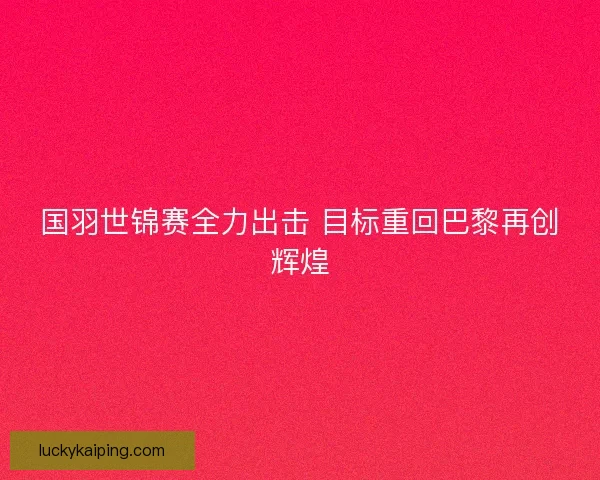 国羽世锦赛全力出击 目标重回巴黎再创辉煌