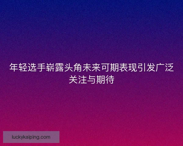 年轻选手崭露头角未来可期表现引发广泛关注与期待