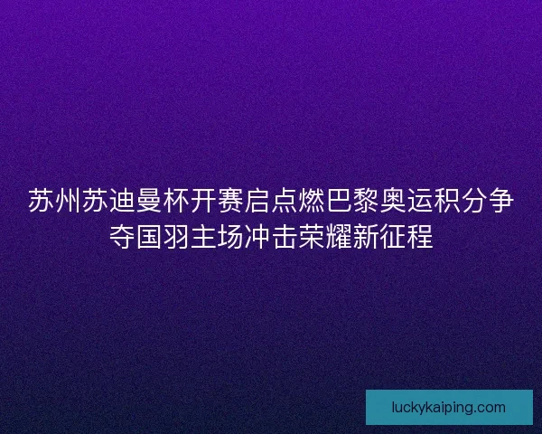 苏州苏迪曼杯开赛启点燃巴黎奥运积分争夺国羽主场冲击荣耀新征程
