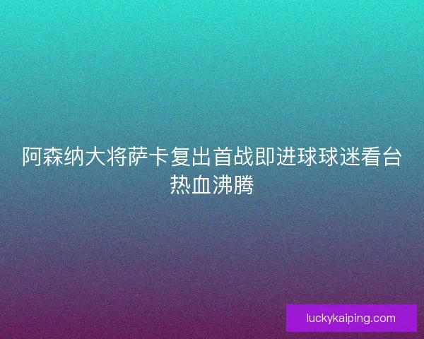阿森纳大将萨卡复出首战即进球球迷看台热血沸腾